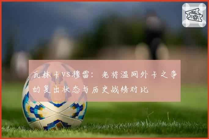 瓦林卡vs穆雷：老将温网外卡之争的复出状态与历史战绩对比