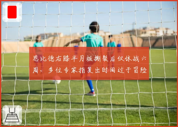 恩比德右膝半月板撕裂后仅休战六周，多位专家指复出时间过于冒险