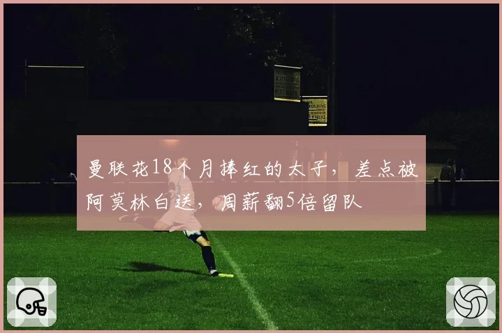 曼联花18个月捧红的太子，差点被阿莫林白送，周薪翻5倍留队