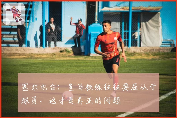 塞尔电台：皇马教练往往要屈从于球员，这才是真正的问题