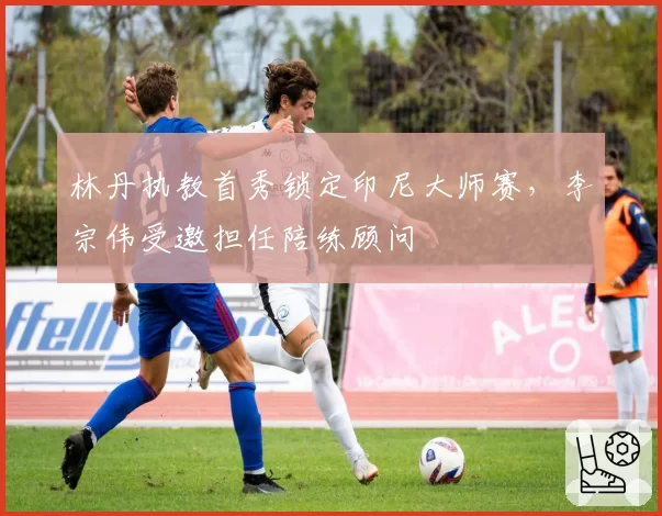 林丹执教首秀锁定印尼大师赛，李宗伟受邀担任陪练顾问
