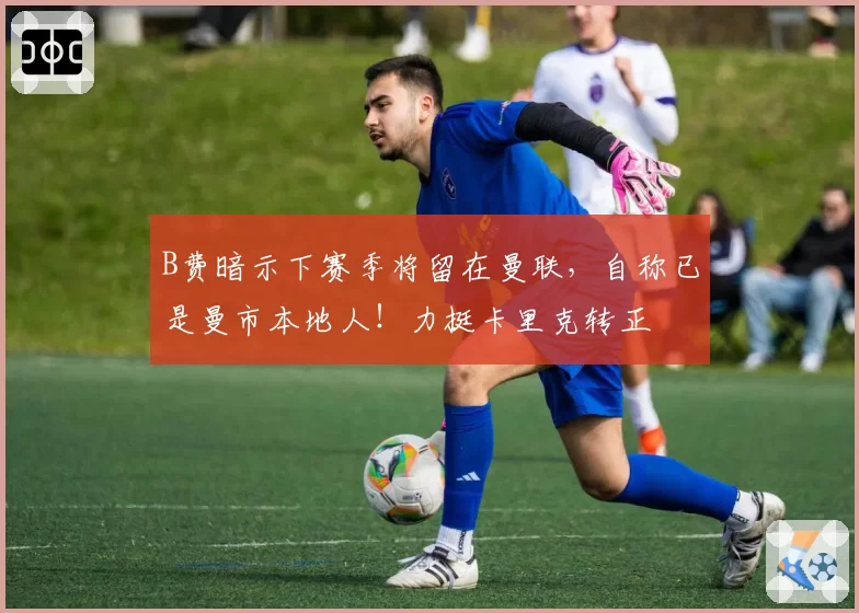 B费暗示下赛季将留在曼联,自称已是曼市本地人!力挺卡里克转正