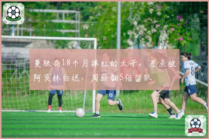 曼联花18个月捧红的太子，差点被阿莫林白送，周薪翻5倍留队