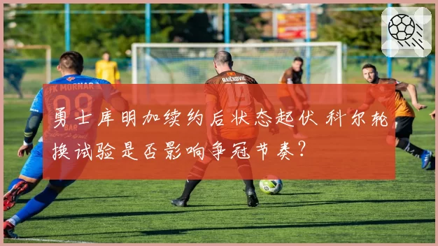 勇士库明加续约后状态起伏 科尔轮换试验是否影响争冠节奏？