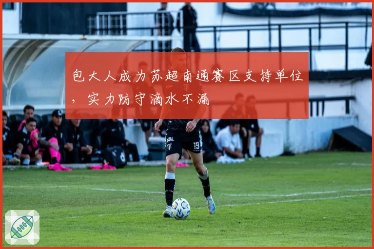 包大人成为苏超南通赛区支持单位，实力防守滴水不漏