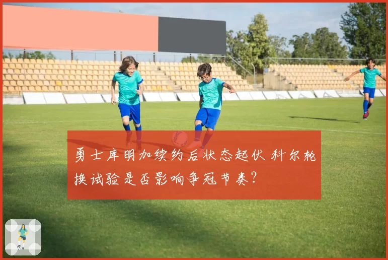 勇士库明加续约后状态起伏 科尔轮换试验是否影响争冠节奏？