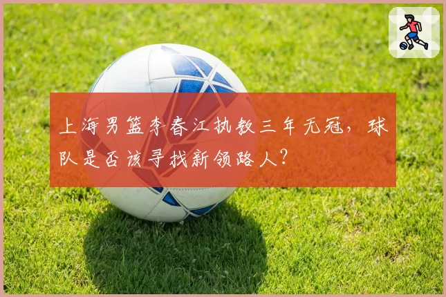 上海男篮李春江执教三年无冠,球队是否该寻找新领路人?