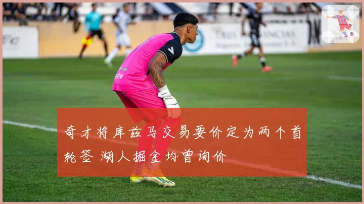 奇才将库兹马交易要价定为两个首轮签 湖人掘金均曾询价