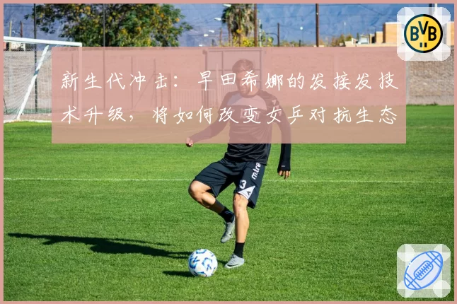 新生代冲击：早田希娜的发接发技术升级，将如何改变女乒对抗生态？