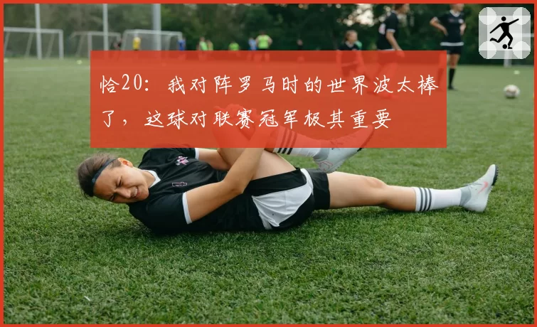 恰20：我对阵罗马时的世界波太棒了，这球对联赛冠军极其重要