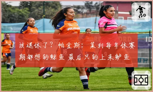 该退休了？帕金斯：莱利每年休赛期都想钓鲸鱼 最后只钓上来鲈鱼