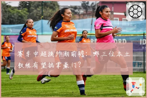 赛季中超换帅潮前瞻：哪三位本土教练有望执掌豪门？