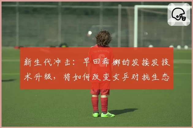 新生代冲击：早田希娜的发接发技术升级，将如何改变女乒对抗生态？