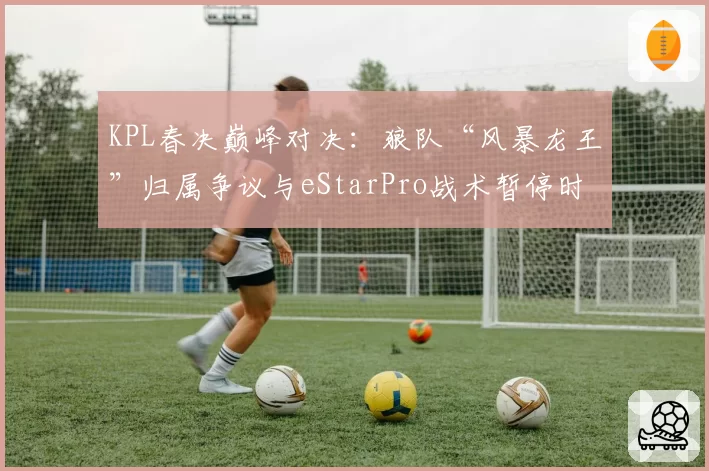 KPL春决巅峰对决：狼队“风暴龙王”归属争议与eStarPro战术暂停时机对比