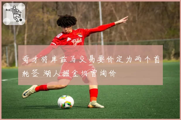 奇才将库兹马交易要价定为两个首轮签 湖人掘金均曾询价
