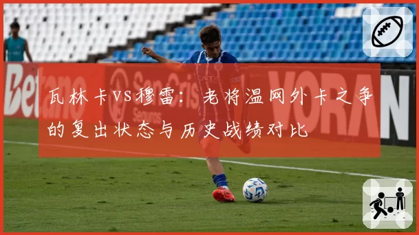 瓦林卡vs穆雷：老将温网外卡之争的复出状态与历史战绩对比