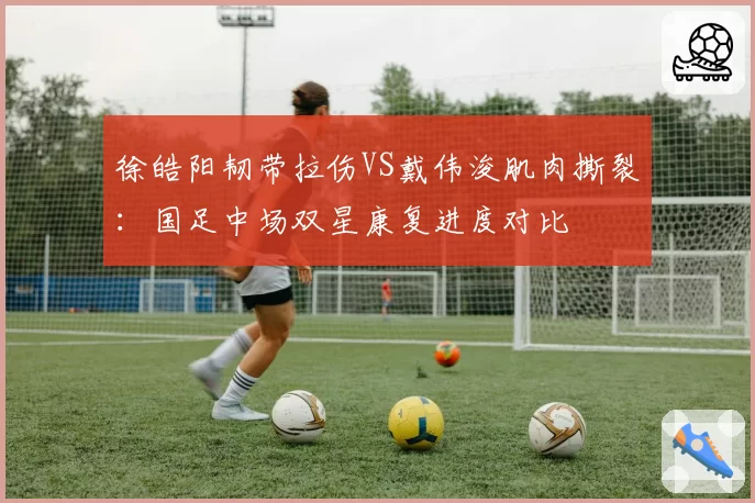 徐皓阳韧带拉伤VS戴伟浚肌肉撕裂：国足中场双星康复进度对比