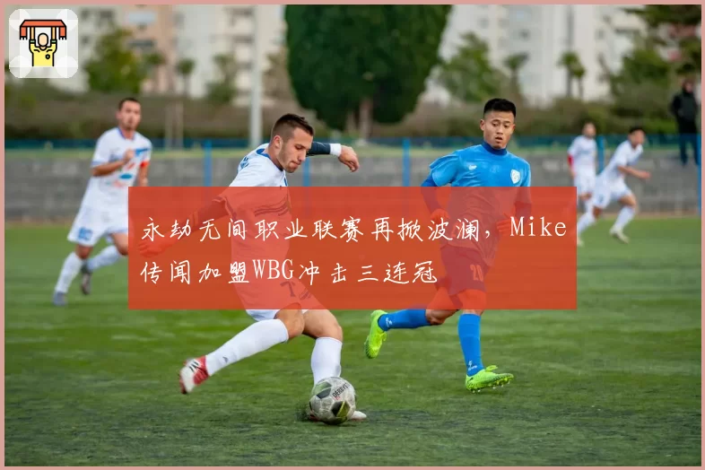 永劫无间职业联赛再掀波澜，Mike传闻加盟WBG冲击三连冠