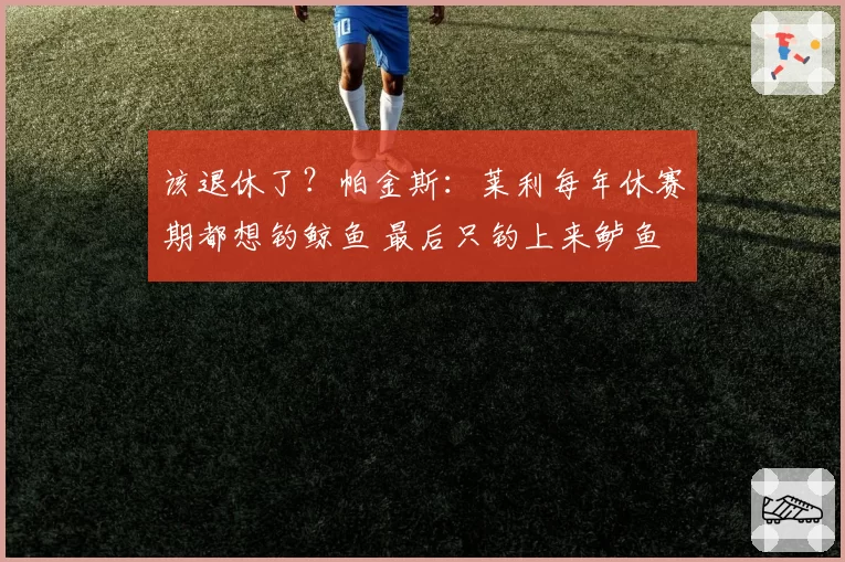 该退休了？帕金斯：莱利每年休赛期都想钓鲸鱼 最后只钓上来鲈鱼