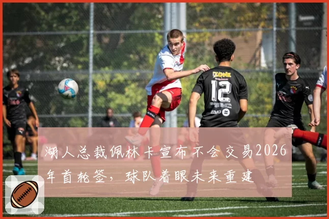 湖人总裁佩林卡宣布不会交易2026年首轮签，球队着眼未来重建
