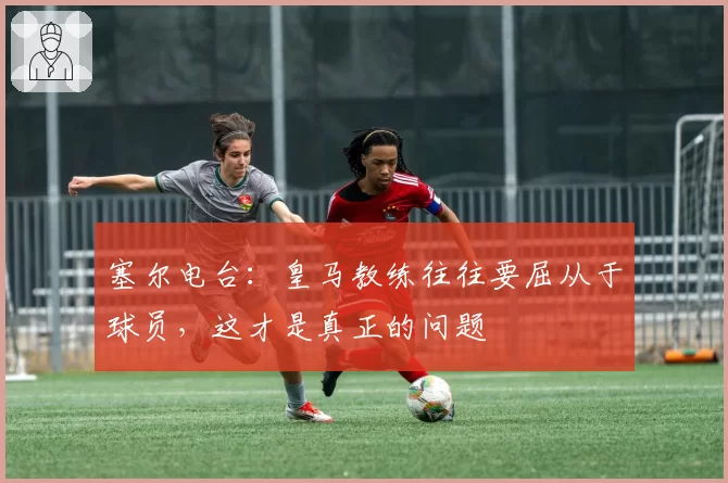 塞尔电台：皇马教练往往要屈从于球员，这才是真正的问题